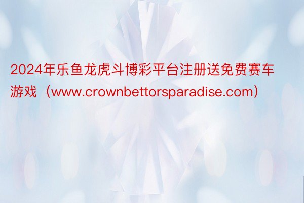 2024年乐鱼龙虎斗博彩平台注册送免费赛车游戏（www.crownbettorsparadise.com）