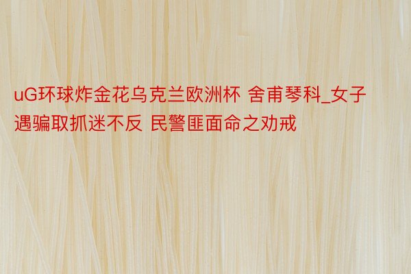 uG环球炸金花乌克兰欧洲杯 舍甫琴科_女子遇骗取抓迷不反 民警匪面命之劝戒