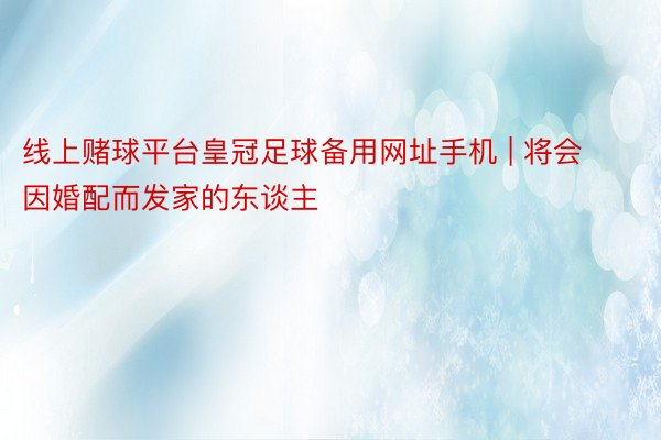 线上赌球平台皇冠足球备用网址手机 | 将会因婚配而发家的东谈主