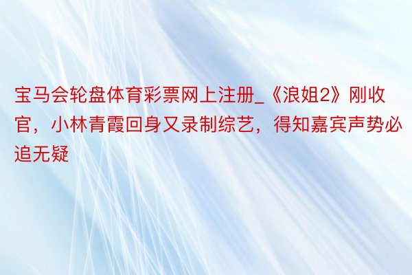 宝马会轮盘体育彩票网上注册_《浪姐2》刚收官，小林青霞回身又录制综艺，得知嘉宾声势必追无疑