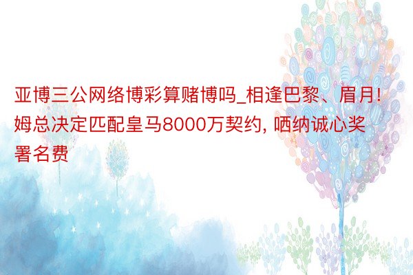 亚博三公网络博彩算赌博吗_相逢巴黎、眉月! 姆总决定匹配皇马8000万契约， 哂纳诚心奖署名费