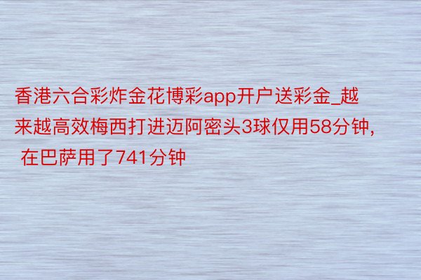 香港六合彩炸金花博彩app开户送彩金_越来越高效梅西打进迈阿密头3球仅用58分钟, 在巴萨用了741分钟