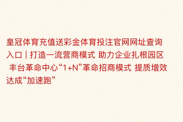 皇冠体育充值送彩金体育投注官网网址查询入口 | 打造一流营商模式 助力企业扎根园区 丰台革命中心“1+N”革命招商模式 提质增效达成“加速跑”