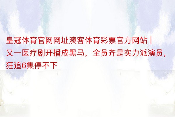 皇冠体育官网网址澳客体育彩票官方网站 | 又一医疗剧开播成黑马，全员齐是实力派演员，狂追6集停不下