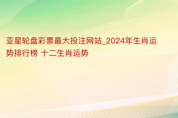 亚星轮盘彩票最大投注网站_2024年生肖运势排行榜 十二生肖运势