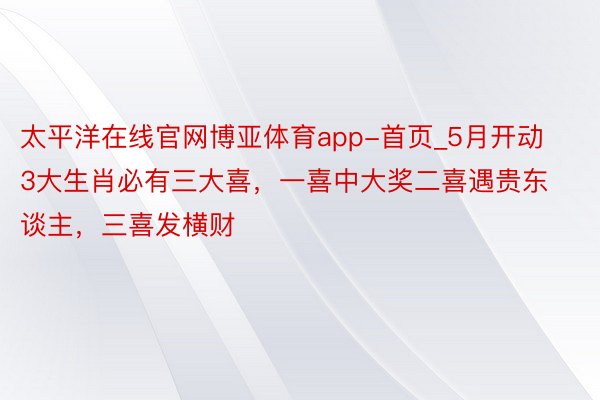 太平洋在线官网博亚体育app-首页_5月开动3大生肖必有三大喜，一喜中大奖二喜遇贵东谈主，三喜发横财