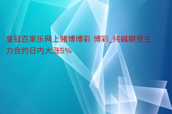 皇冠百家乐网上赌博博彩 博彩_纯碱期货主力合约日内大涨5%