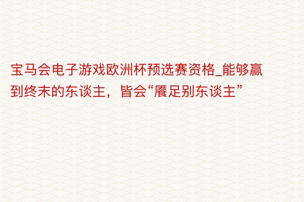 宝马会电子游戏欧洲杯预选赛资格_能够赢到终末的东谈主，皆会“餍足别东谈主”