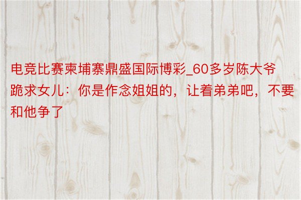 电竞比赛柬埔寨鼎盛国际博彩_60多岁陈大爷跪求女儿：你是作念姐姐的，让着弟弟吧，不要和他争了