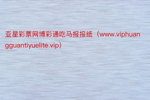 亚星彩票网博彩通吃马报报纸（www.viphuangguantiyuelite.vip）