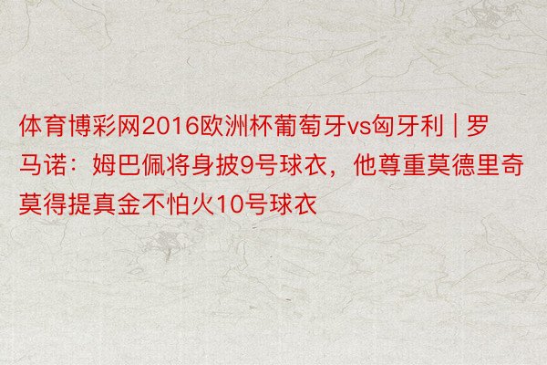 体育博彩网2016欧洲杯葡萄牙vs匈牙利 | 罗马诺：姆巴佩将身披9号球衣，他尊重莫德里奇莫得提真金不怕火10号球衣