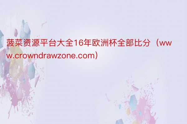 菠菜资源平台大全16年欧洲杯全部比分（www.crowndrawzone.com）