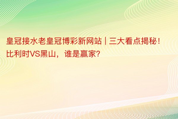 皇冠接水老皇冠博彩新网站 | 三大看点揭秘！比利时VS黑山，谁是赢家？