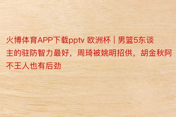 火博体育APP下载pptv 欧洲杯 | 男篮5东谈主的驻防智力最好，周琦被姚明招供，胡金秋阿不王人也有后劲