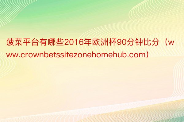 菠菜平台有哪些2016年欧洲杯90分钟比分（www.crownbetssitezonehomehub.com）