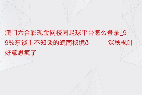 澳门六合彩现金网校园足球平台怎么登录_99%东谈主不知谈的皖南秘境🍁深秋枫叶好意思疯了‼️