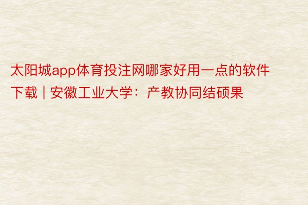 太阳城app体育投注网哪家好用一点的软件下载 | 安徽工业大学：产教协同结硕果