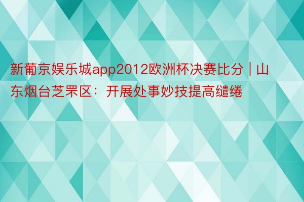 新葡京娱乐城app2012欧洲杯决赛比分 | 山东烟台芝罘区：开展处事妙技提高缱绻