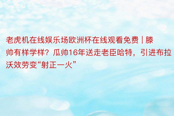 老虎机在线娱乐场欧洲杯在线观看免费 | 滕帅有样学样？瓜帅16年送走老臣哈特，引进布拉沃效劳变“射正一火”