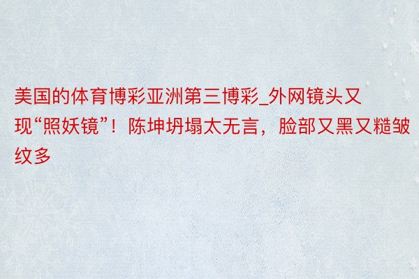 美国的体育博彩亚洲第三博彩_外网镜头又现“照妖镜”！陈坤坍塌太无言，脸部又黑又糙皱纹多