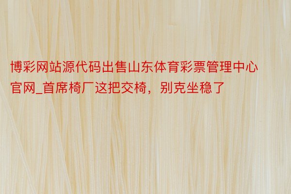 博彩网站源代码出售山东体育彩票管理中心官网_首席椅厂这把交椅，别克坐稳了