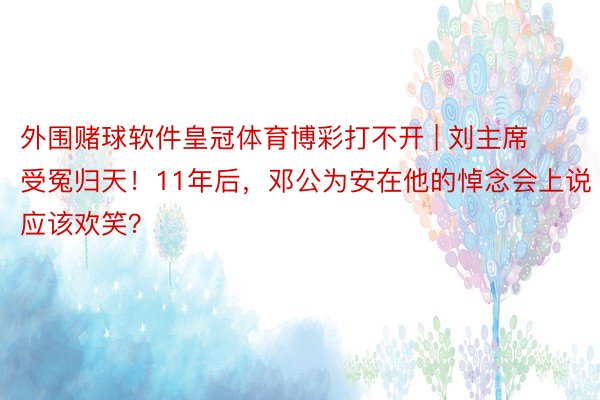 外围赌球软件皇冠体育博彩打不开 | 刘主席受冤归天！11年后，邓公为安在他的悼念会上说应该欢笑？