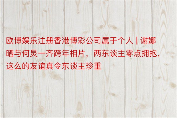 欧博娱乐注册香港博彩公司属于个人 | 谢娜晒与何炅一齐跨年相片，两东谈主零点拥抱，这么的友谊真令东谈主珍重