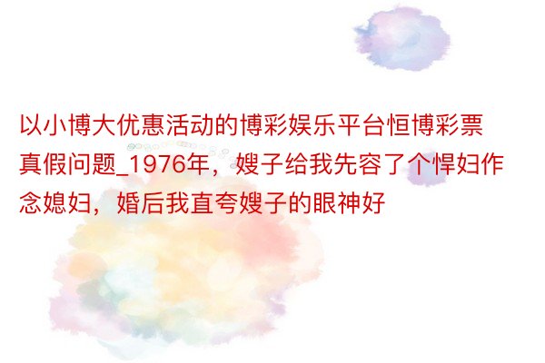 以小博大优惠活动的博彩娱乐平台恒博彩票真假问题_1976年，嫂子给我先容了个悍妇作念媳妇，婚后我直夸嫂子的眼神好