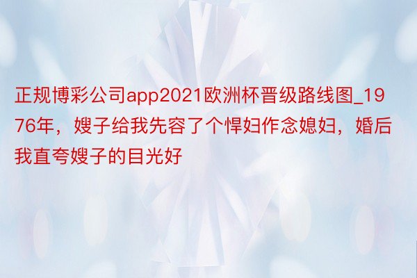 正规博彩公司app2021欧洲杯晋级路线图_1976年，嫂子给我先容了个悍妇作念媳妇，婚后我直夸嫂子的目光好