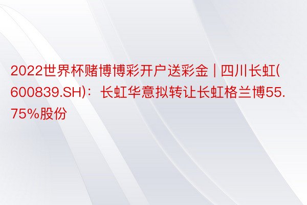 2022世界杯赌博博彩开户送彩金 | 四川长虹(600839.SH)：长虹华意拟转让长虹格兰博55.75%股份